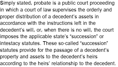 Simply stated, probate is a public court proceeding in which a court of law supervises the orderly and proper distribution of a decedent’s assets in accordance with the instructions left in the decedent’s will, or, when there is no will, the court imposes the applicable state’s “succession” or intestacy statutes. These so-called “succession” statutes provide for the passage of a decedent’s property and assets to the decedent’s heirs according to the heirs’ relationship to the decedent.