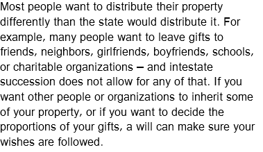Most people want to distribute their property differently than the state would distribute it. For example, many people want to leave gifts to friends, neighbors, girlfriends, boyfriends, schools, or charitable organizations – and intestate succession does not allow for any of that. If you want other people or organizations to inherit some of your property, or if you want to decide the proportions of your gifts, a will can make sure your wishes are followed.